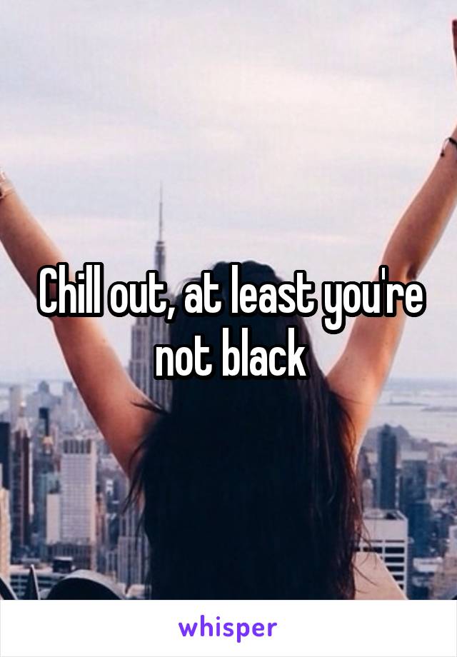 Chill out, at least you're not black