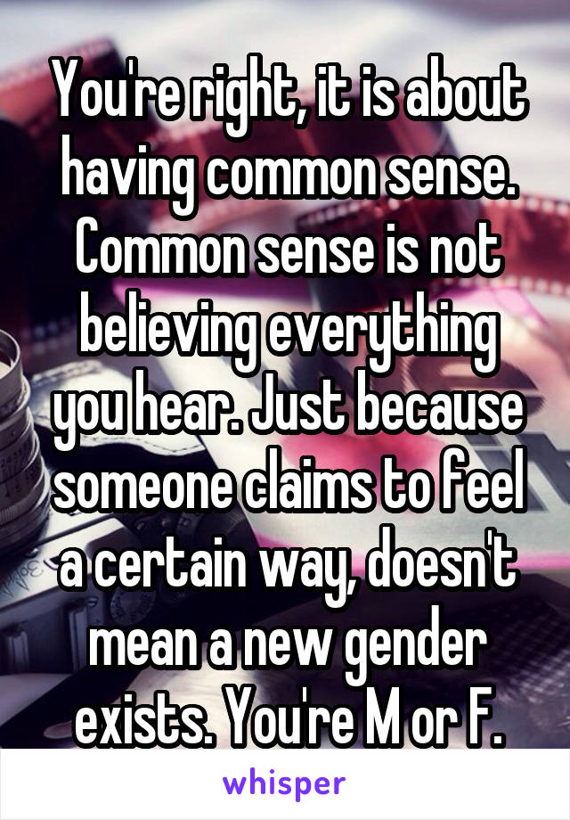 You're right, it is about having common sense. Common sense is not believing everything you hear. Just because someone claims to feel a certain way, doesn't mean a new gender exists. You're M or F.