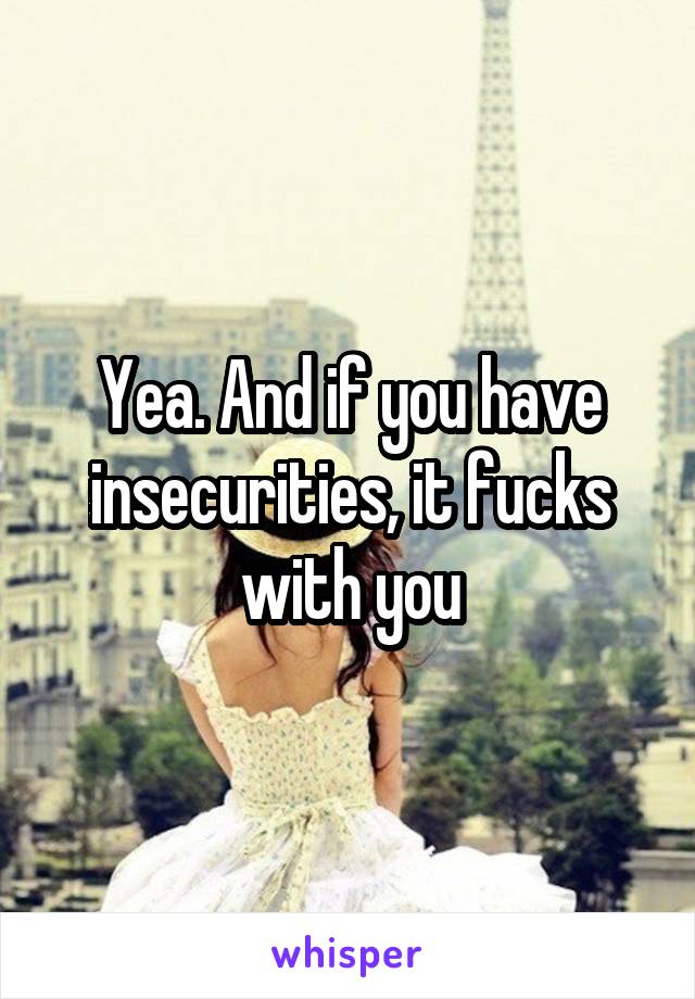 Yea. And if you have insecurities, it fucks with you
