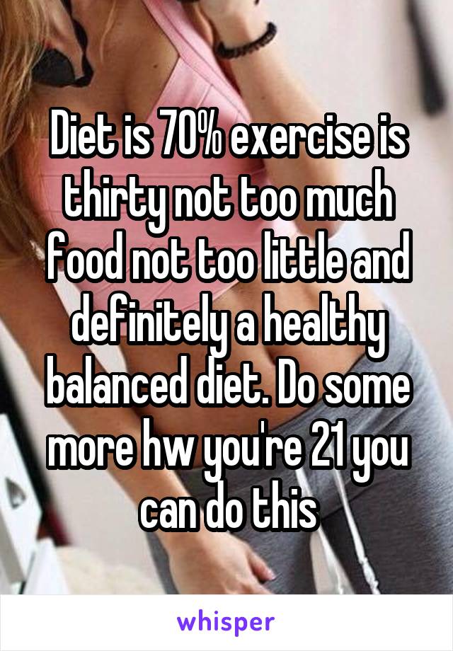 Diet is 70% exercise is thirty not too much food not too little and definitely a healthy balanced diet. Do some more hw you're 21 you can do this