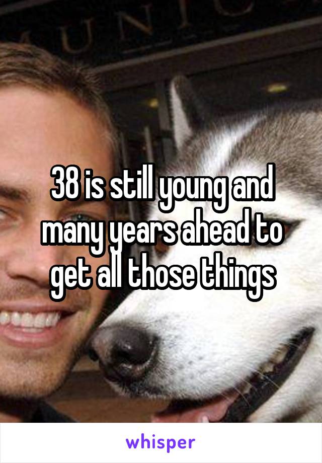 38 is still young and many years ahead to get all those things