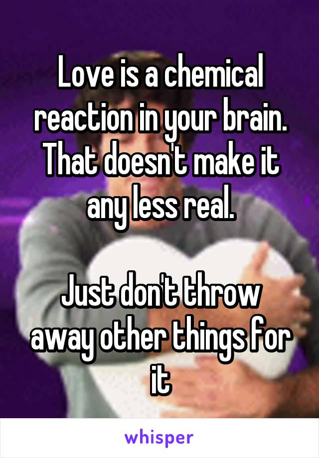 Love is a chemical reaction in your brain.
That doesn't make it any less real.

Just don't throw away other things for it