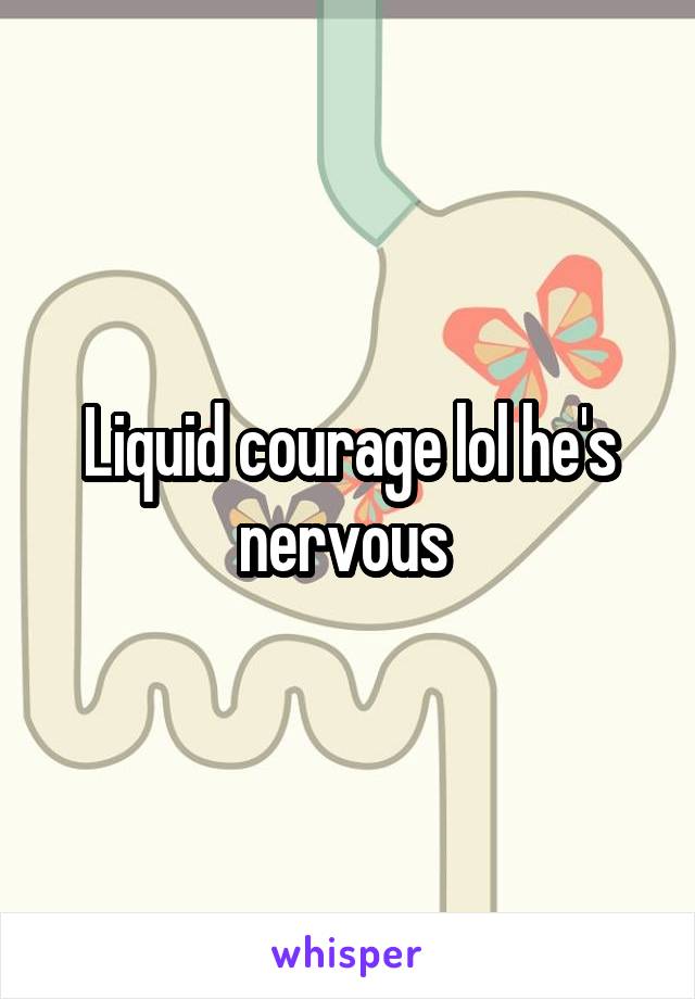 Liquid courage lol he's nervous 