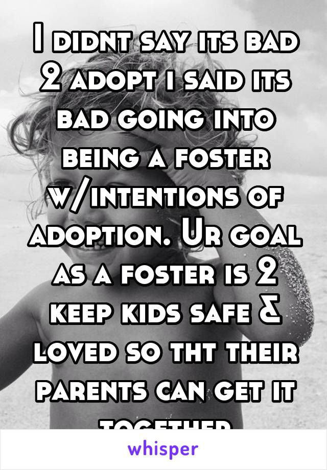 I didnt say its bad 2 adopt i said its bad going into being a foster w/intentions of adoption. Ur goal as a foster is 2 keep kids safe & loved so tht their parents can get it together