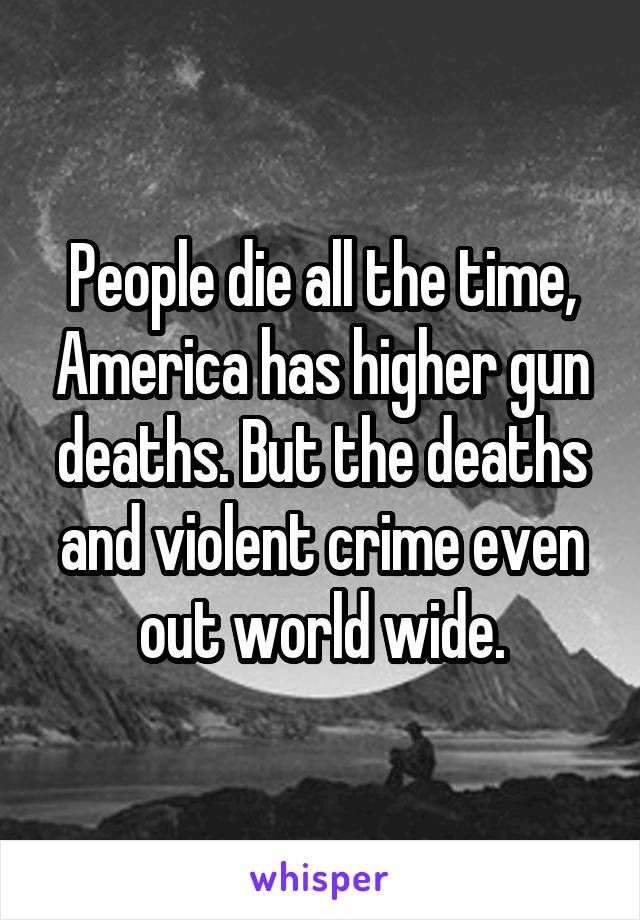 People die all the time, America has higher gun deaths. But the deaths and violent crime even out world wide.