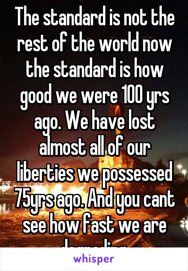 The standard is not the rest of the world now the standard is how good we were 100 yrs ago. We have lost almost all of our liberties we possessed 75yrs ago. And you cant see how fast we are degrading.