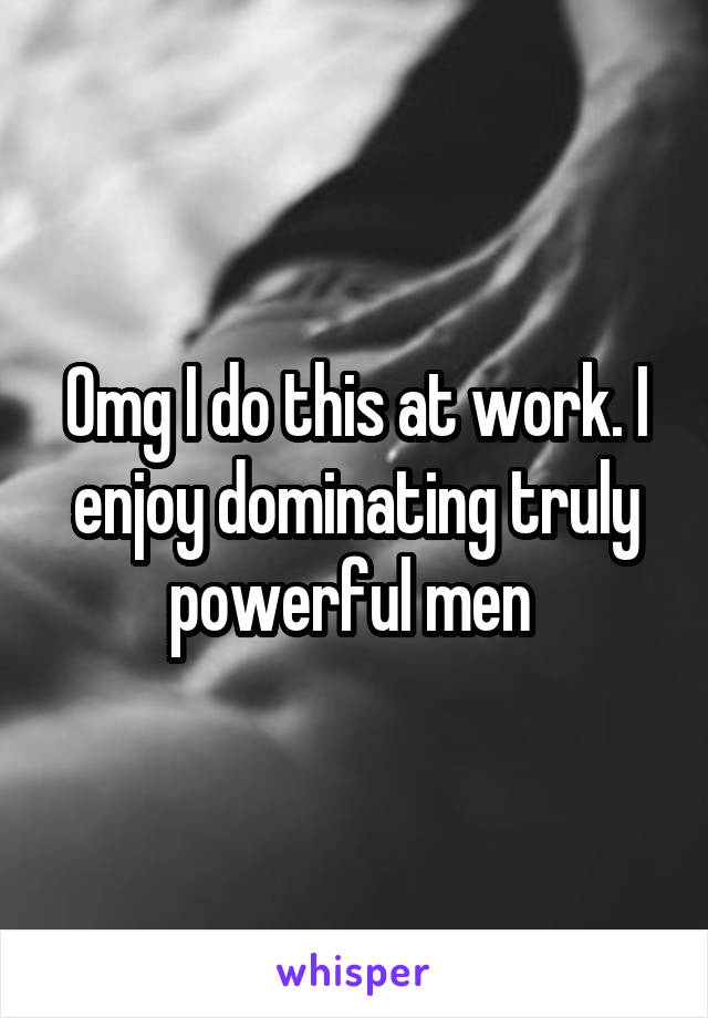 Omg I do this at work. I enjoy dominating truly powerful men 