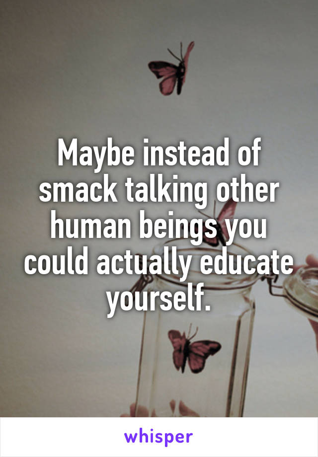 Maybe instead of smack talking other human beings you could actually educate yourself.