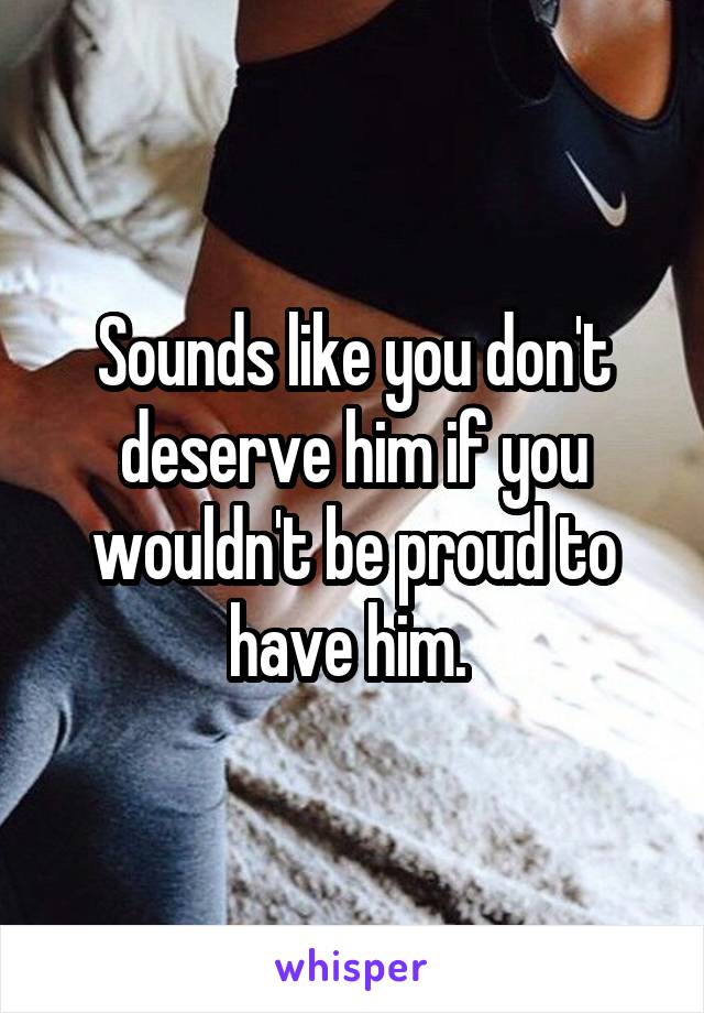 Sounds like you don't deserve him if you wouldn't be proud to have him. 