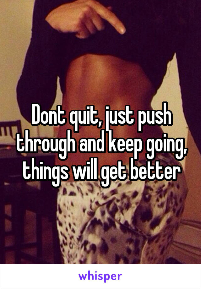 Dont quit, just push through and keep going, things will get better
