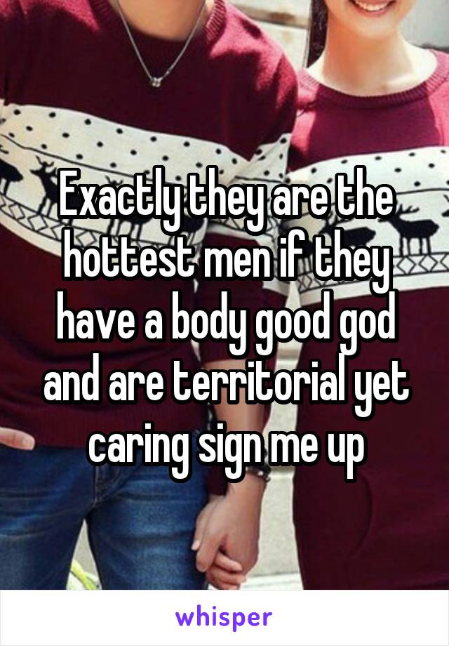 Exactly they are the hottest men if they have a body good god and are territorial yet caring sign me up