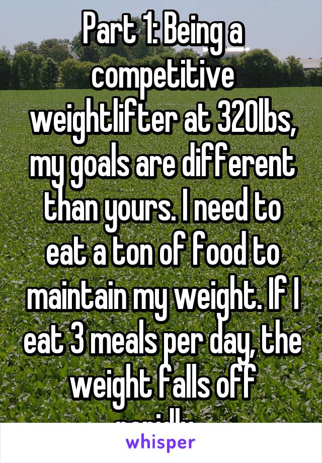 Part 1: Being a competitive weightlifter at 320lbs, my goals are different than yours. I need to eat a ton of food to maintain my weight. If I eat 3 meals per day, the weight falls off rapidly...