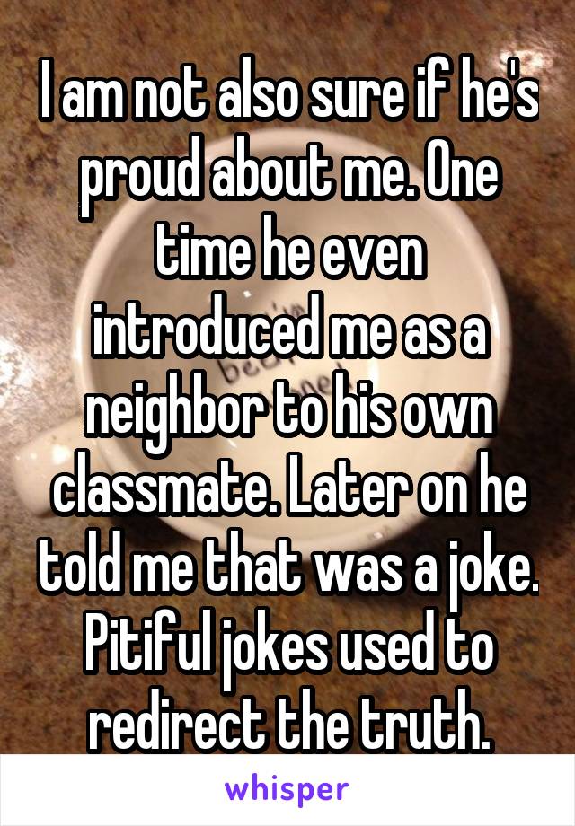 I am not also sure if he's proud about me. One time he even introduced me as a neighbor to his own classmate. Later on he told me that was a joke. Pitiful jokes used to redirect the truth.