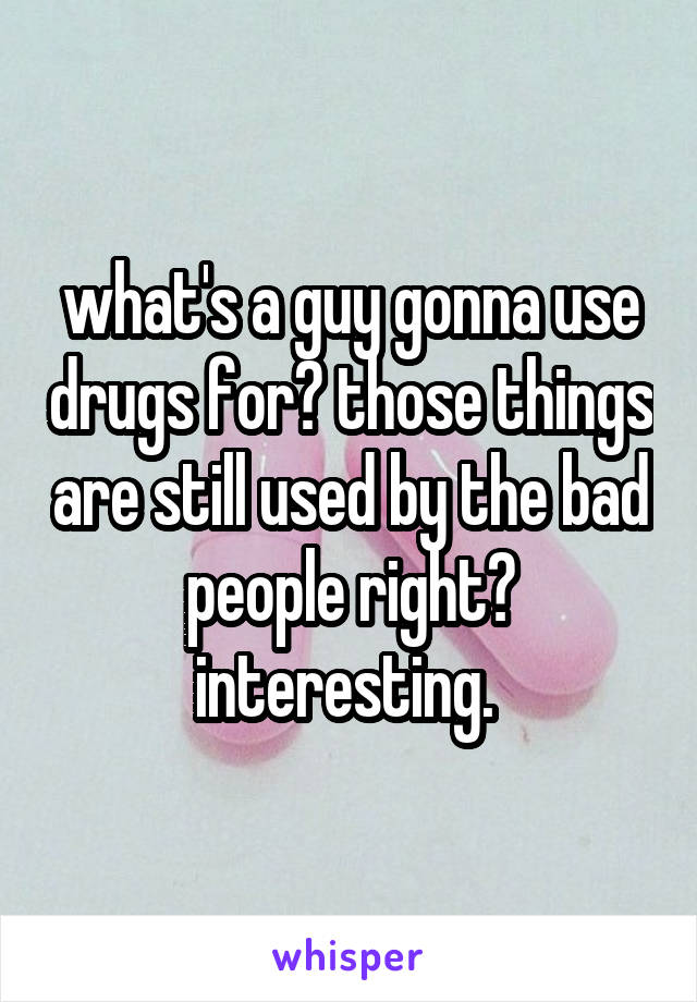 what's a guy gonna use drugs for? those things are still used by the bad people right? interesting. 