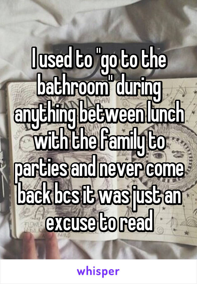 I used to "go to the bathroom" during anything between lunch with the family to parties and never come back bcs it was just an excuse to read