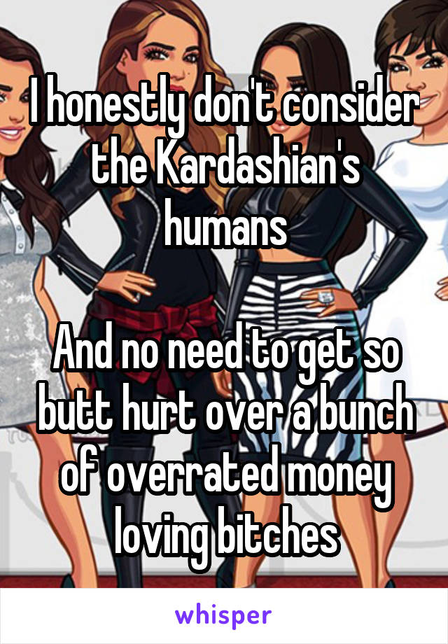 I honestly don't consider the Kardashian's humans

And no need to get so butt hurt over a bunch of overrated money loving bitches