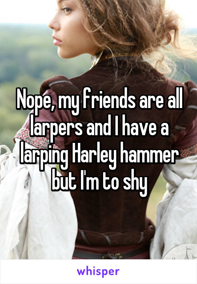 Nope, my friends are all larpers and I have a larping Harley hammer but I'm to shy