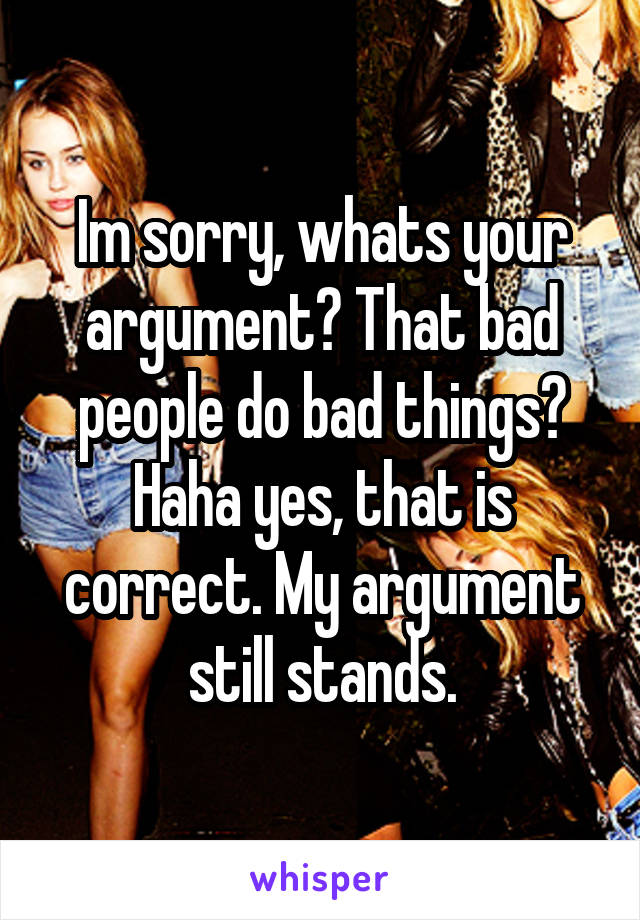 Im sorry, whats your argument? That bad people do bad things? Haha yes, that is correct. My argument still stands.