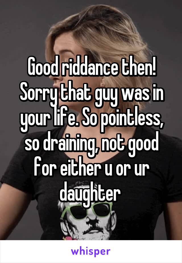 Good riddance then! Sorry that guy was in your life. So pointless, so draining, not good for either u or ur daughter 