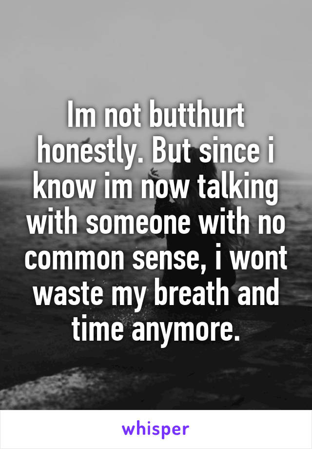 Im not butthurt honestly. But since i know im now talking with someone with no common sense, i wont waste my breath and time anymore.