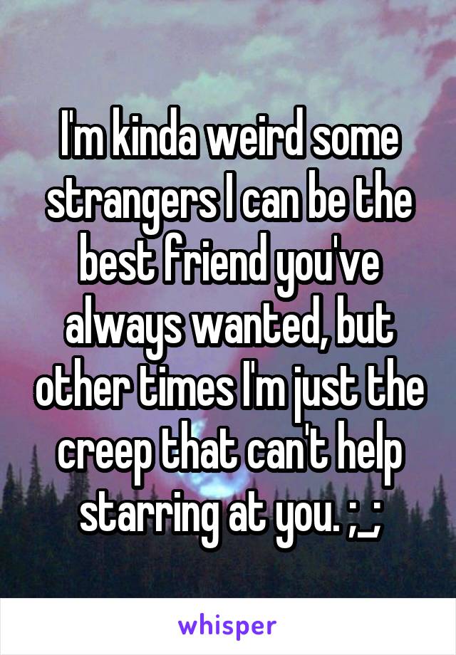 I'm kinda weird some strangers I can be the best friend you've always wanted, but other times I'm just the creep that can't help starring at you. ;_;
