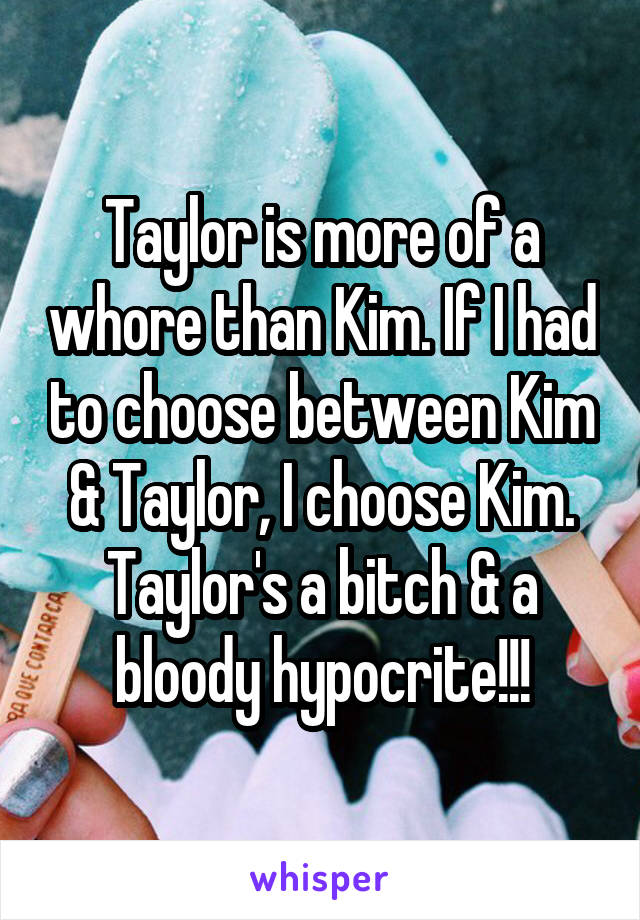 Taylor is more of a whore than Kim. If I had to choose between Kim & Taylor, I choose Kim. Taylor's a bitch & a bloody hypocrite!!!