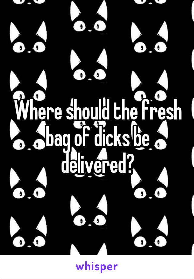 Where should the fresh bag of dicks be delivered?