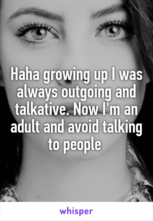 Haha growing up I was always outgoing and talkative. Now I'm an adult and avoid talking to people 