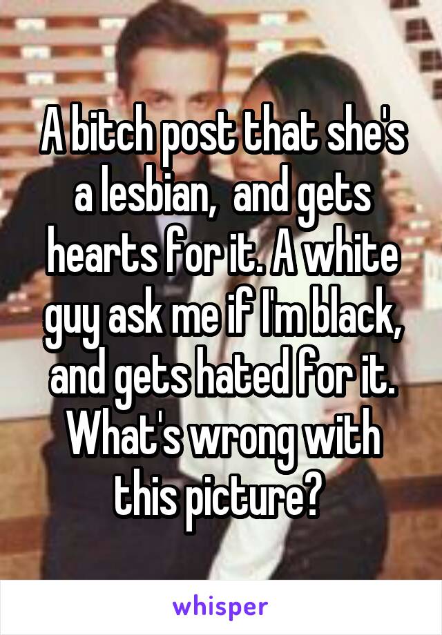 A bitch post that she's a lesbian,  and gets hearts for it. A white guy ask me if I'm black, and gets hated for it. What's wrong with this picture? 