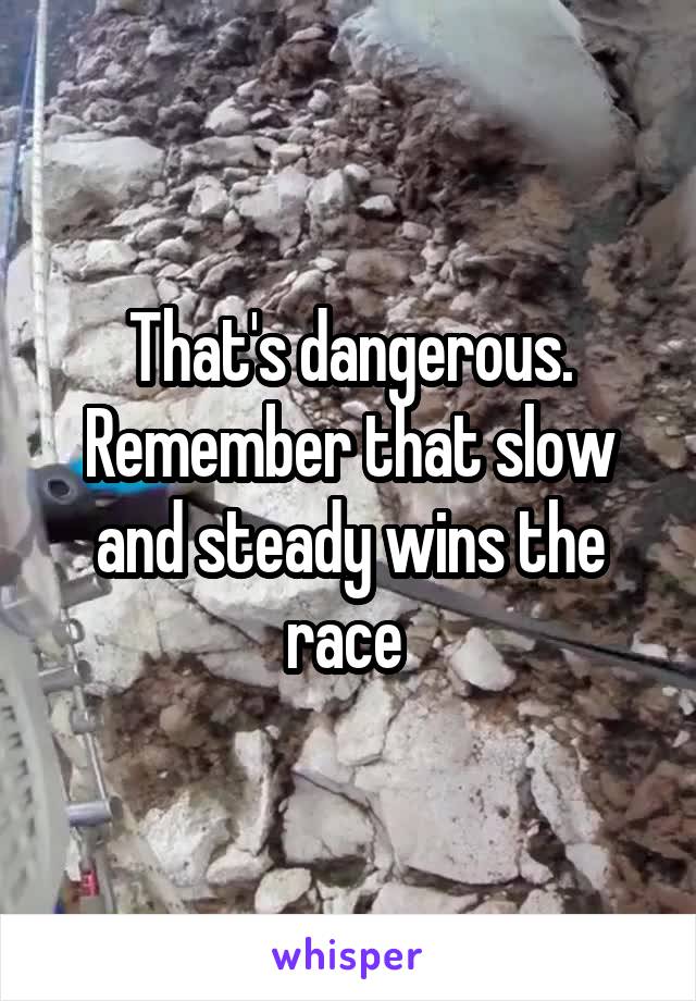 That's dangerous. Remember that slow and steady wins the race 