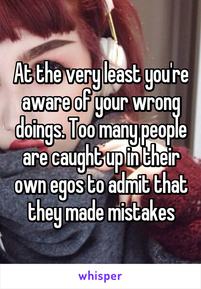 At the very least you're aware of your wrong doings. Too many people are caught up in their own egos to admit that they made mistakes
