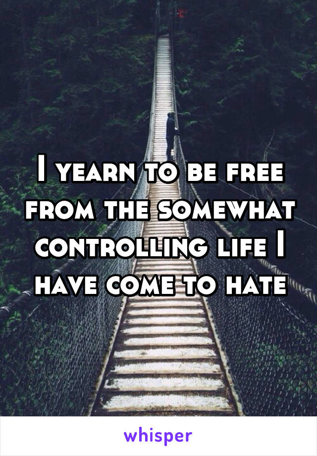 I yearn to be free from the somewhat controlling life I have come to hate