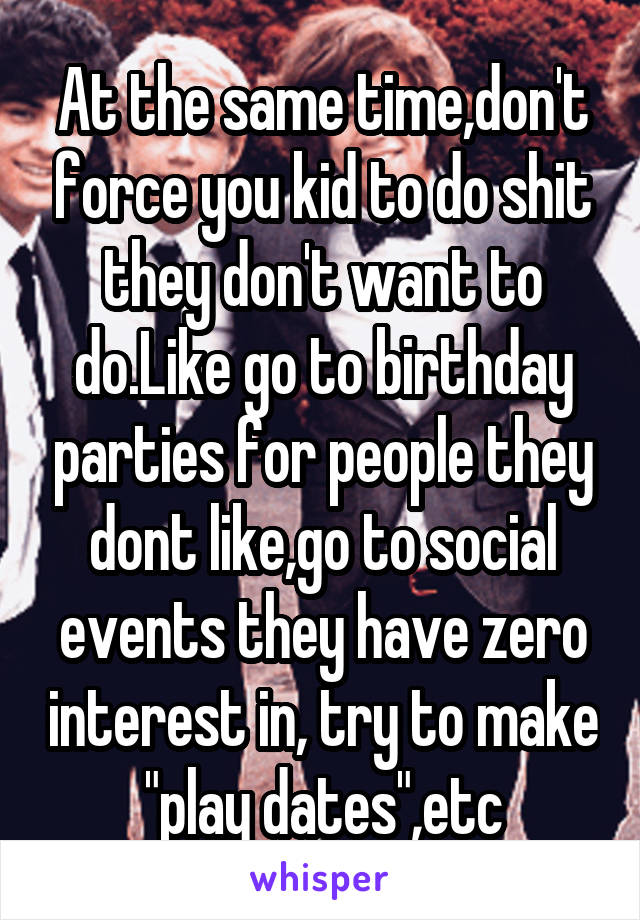 At the same time,don't force you kid to do shit they don't want to do.Like go to birthday parties for people they dont like,go to social events they have zero interest in, try to make "play dates",etc