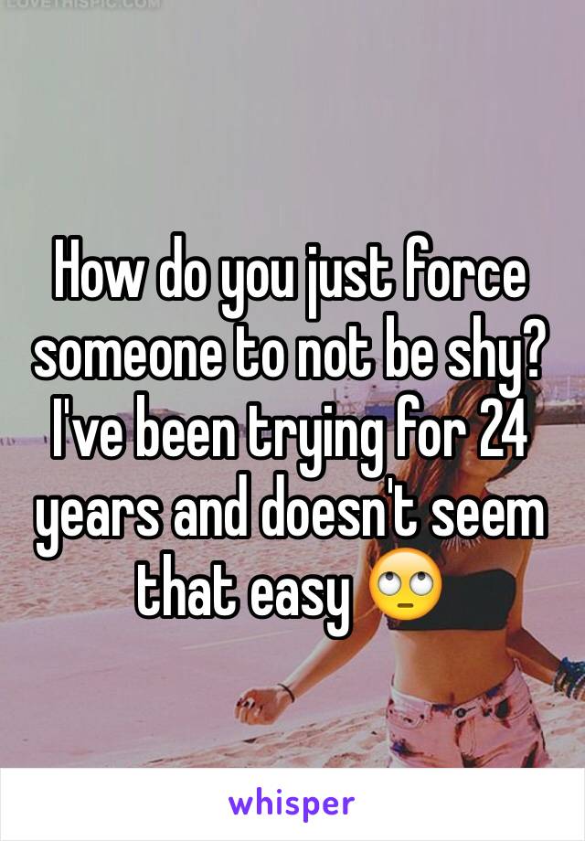 How do you just force someone to not be shy? I've been trying for 24 years and doesn't seem that easy 🙄