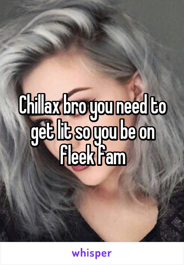 Chillax bro you need to get lit so you be on fleek fam