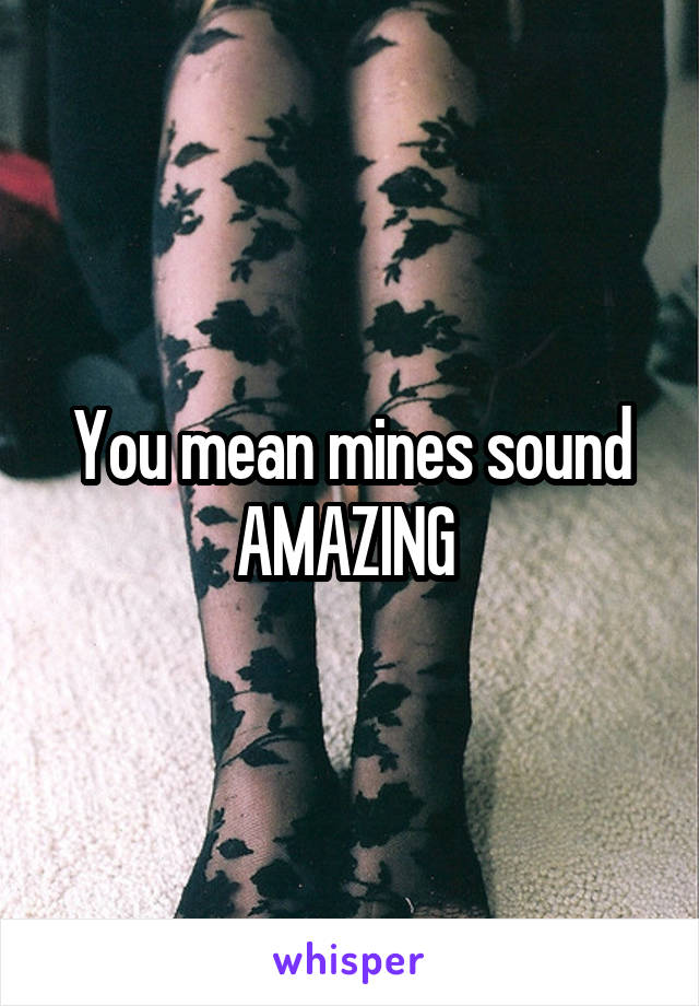 You mean mines sound AMAZING 