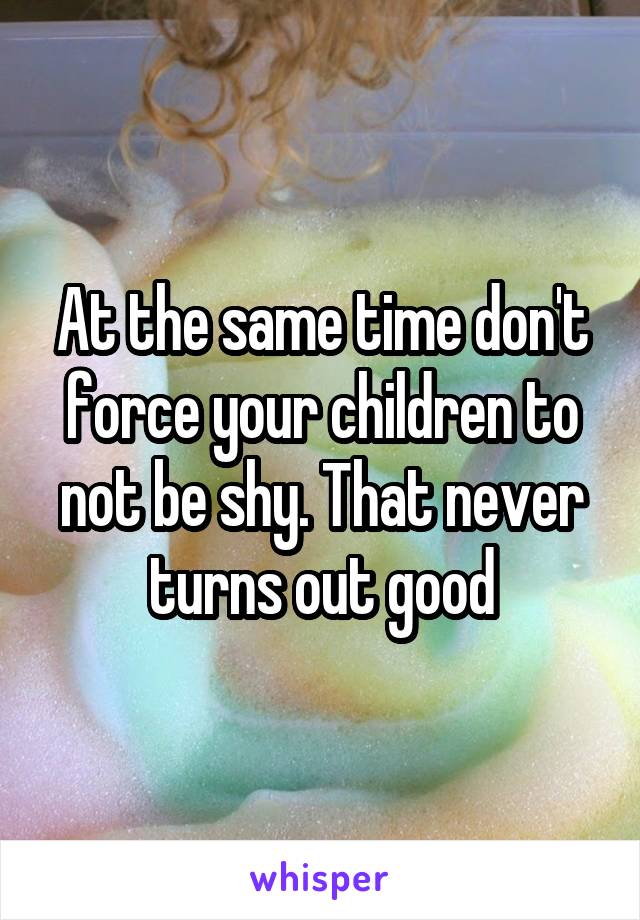 At the same time don't force your children to not be shy. That never turns out good