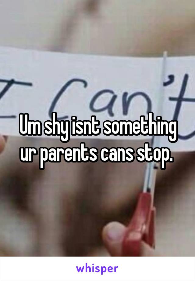 Um shy isnt something ur parents cans stop. 
