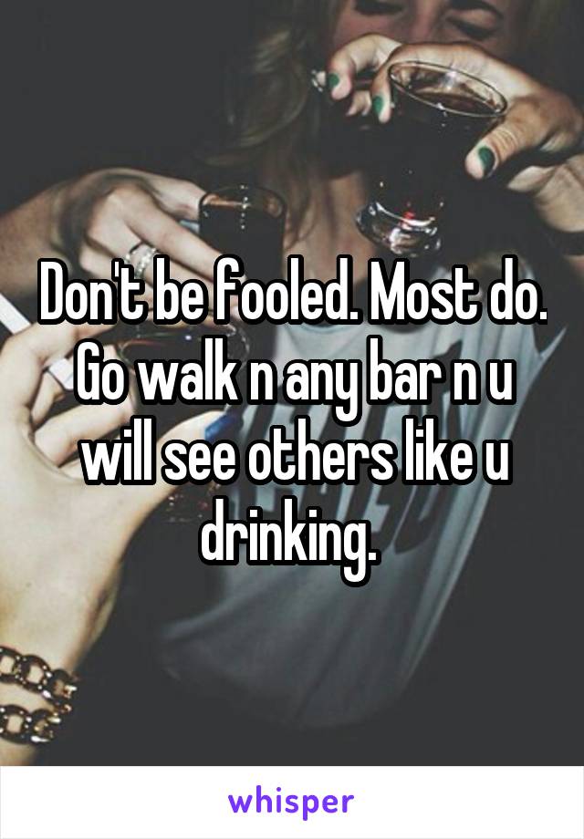 Don't be fooled. Most do. Go walk n any bar n u will see others like u drinking. 