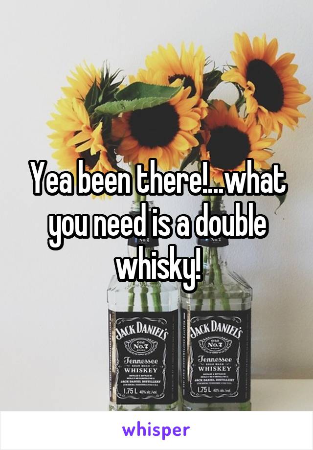 Yea been there!...what you need is a double whisky!