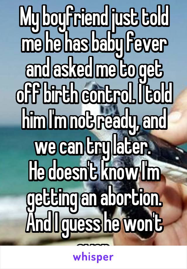 My boyfriend just told me he has baby fever and asked me to get off birth control. I told him I'm not ready, and we can try later. 
He doesn't know I'm getting an abortion. And I guess he won't ever.