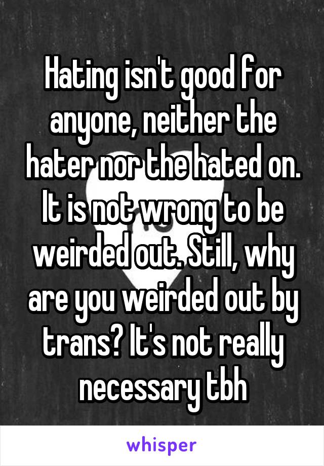 Hating isn't good for anyone, neither the hater nor the hated on. It is not wrong to be weirded out. Still, why are you weirded out by trans? It's not really necessary tbh