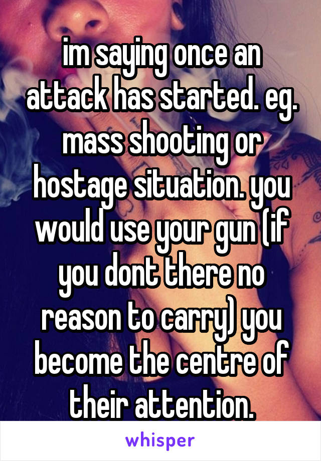 im saying once an attack has started. eg. mass shooting or hostage situation. you would use your gun (if you dont there no reason to carry) you become the centre of their attention.