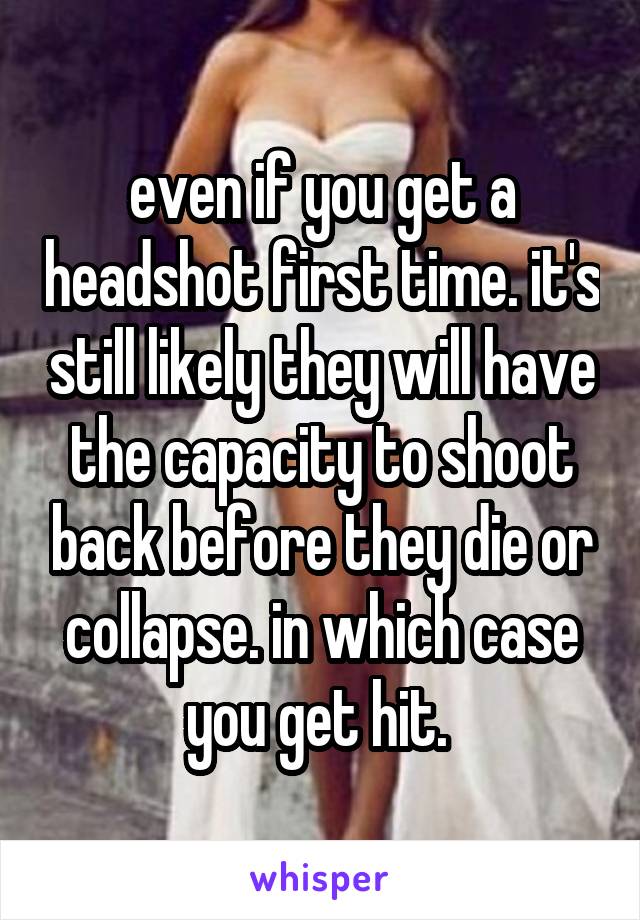 even if you get a headshot first time. it's still likely they will have the capacity to shoot back before they die or collapse. in which case you get hit. 