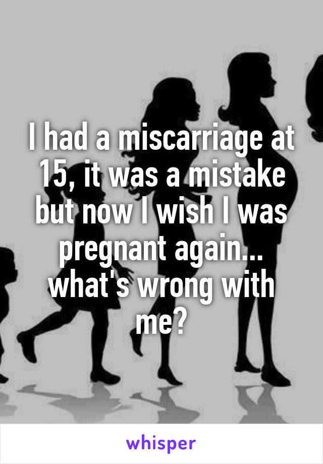 I had a miscarriage at 15, it was a mistake but now I wish I was pregnant again... what's wrong with me?