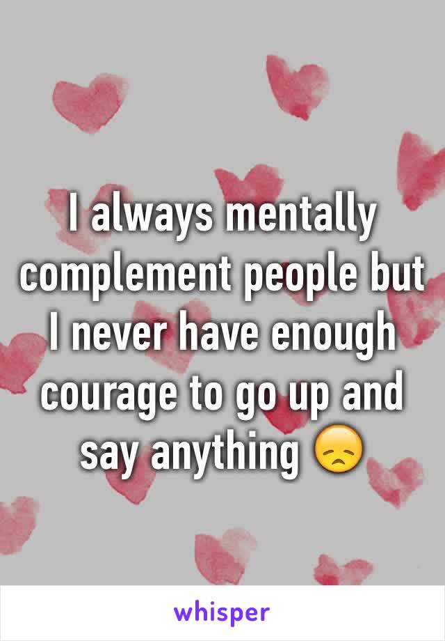 I always mentally complement people but I never have enough courage to go up and say anything 😞