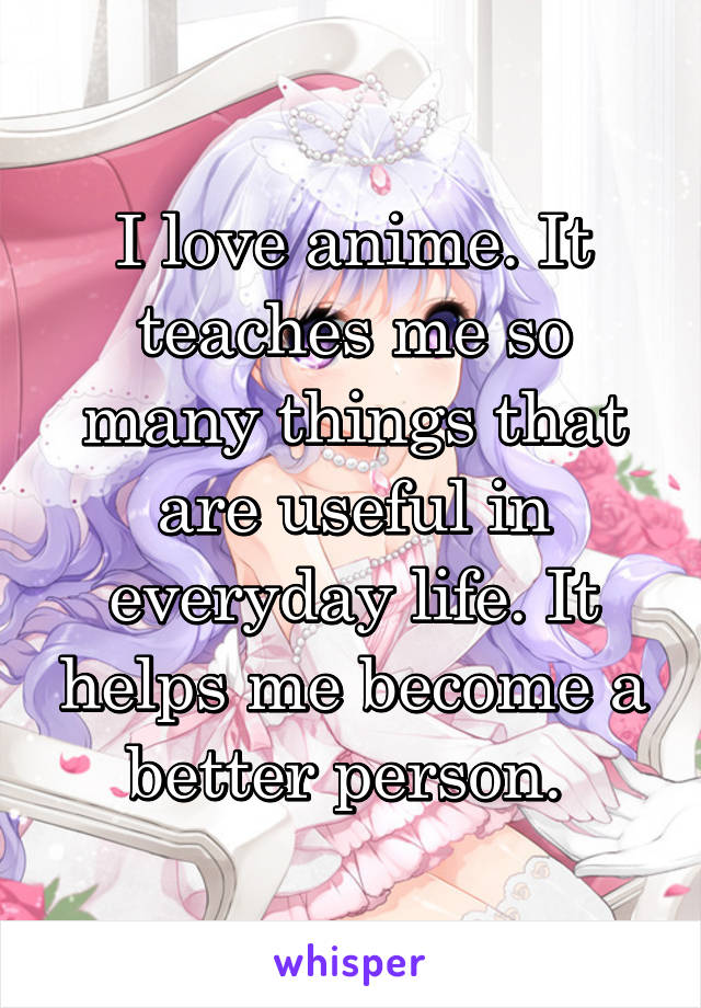 I love anime. It teaches me so many things that are useful in everyday life. It helps me become a better person. 