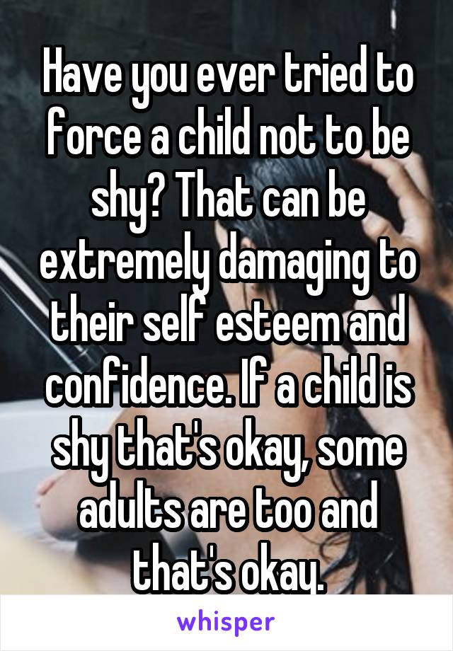 Have you ever tried to force a child not to be shy? That can be extremely damaging to their self esteem and confidence. If a child is shy that's okay, some adults are too and that's okay.