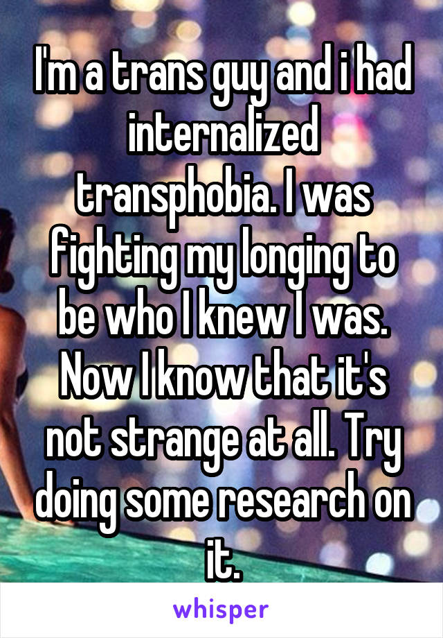 I'm a trans guy and i had internalized transphobia. I was fighting my longing to be who I knew I was. Now I know that it's not strange at all. Try doing some research on it.