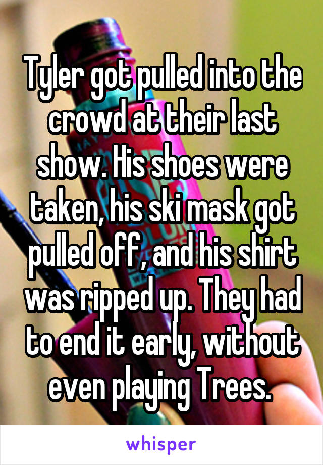 Tyler got pulled into the crowd at their last show. His shoes were taken, his ski mask got pulled off, and his shirt was ripped up. They had to end it early, without even playing Trees. 